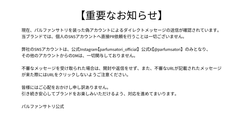 【重要なお知らせ】 現在、パルファンサトリを装った偽アカウントによるダイレクトメッセージの送信が確認されています。 当ブランドでは、個人のSNSアカウントへ直接PR依頼を行うことは一切ございません。 弊社のSNSアカウントは 公式Instagram【parfumsatori_official】 公式X【@parfumsatori】のみとなり、その他のアカウントからのDMは、一切関与しておりません。 不審なメッセージを受け取られた場合は、開封や返信をせず、また、不審なURLが記載されたメッセージが来た際にはURLをクリックしないようご注意ください。 皆様にはご心配をおかけし申し訳ありません。 引き続き安心してブランドをお楽しみいただけるよう、対応を進めてまいります。